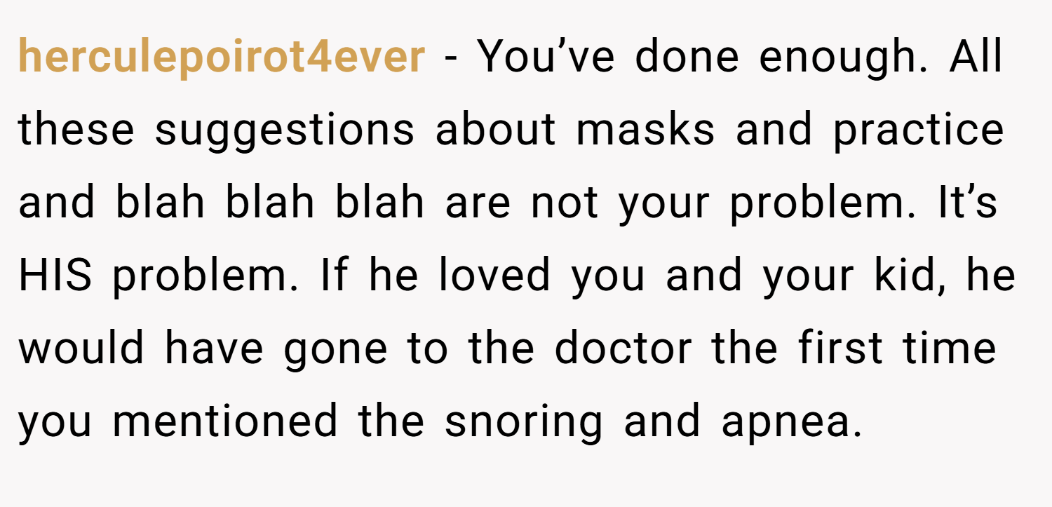 herculepoirot4ever − You’ve done enough. All these suggestions about masks and practice and blah blah blah are not your problem. It’s HIS problem. If he loved you and your kid, he would have gone to the doctor the first time you mentioned the snoring and apnea.