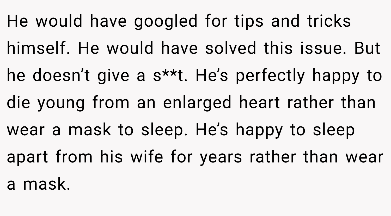 He would have googled for tips and tricks himself. He would have solved this issue. But he doesn’t give a s**t. He’s perfectly happy to die young from an enlarged heart rather than wear a mask to sleep. He’s happy to sleep apart from his wife for years rather than wear a mask.