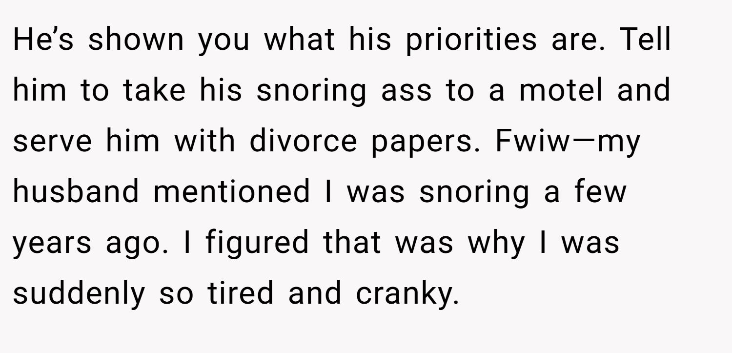 He’s shown you what his priorities are. Tell him to take his snoring ass to a motel and serve him with divorce papers. Fwiw—my husband mentioned I was snoring a few years ago. I figured that was why I was suddenly so tired and cranky.