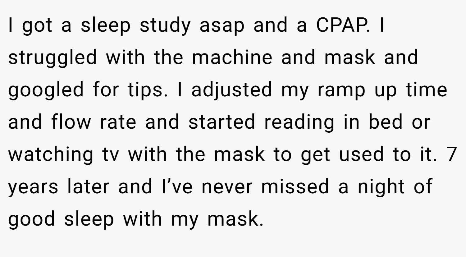 I got a sleep study asap and a CPAP. I struggled with the machine and mask and googled for tips. I adjusted my ramp up time and flow rate and started reading in bed or watching tv with the mask to get used to it. 7 years later and I’ve never missed a night of good sleep with my mask.