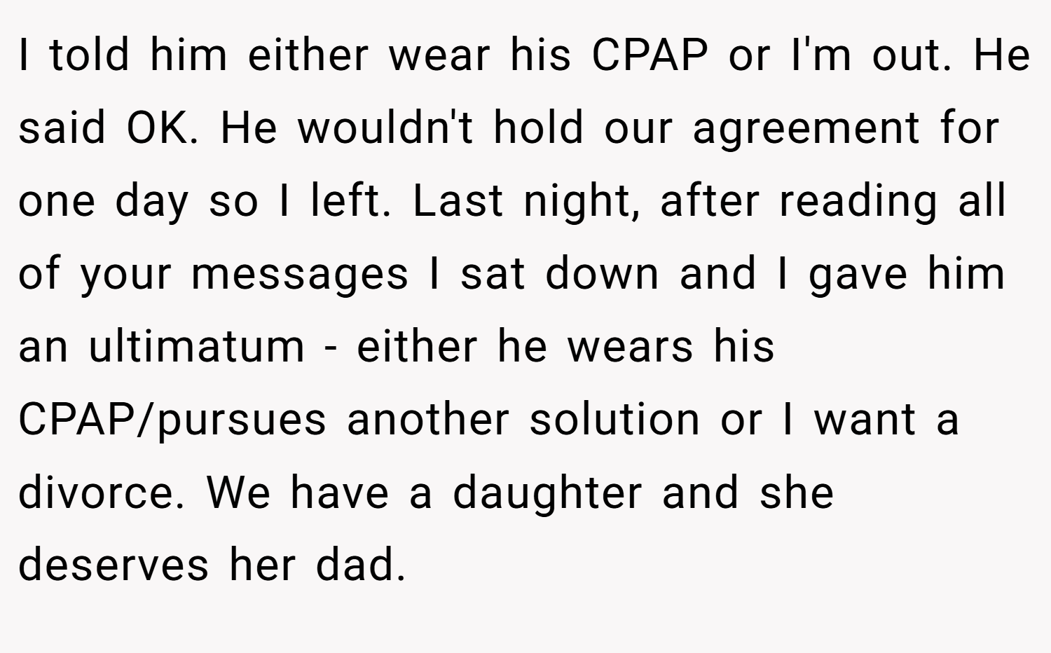I told him either wear his CPAP or I'm out. He said OK. He wouldn't hold our agreement for one day so I left. Last night, after reading all of your messages I sat down and I gave him an ultimatum - either he wears his CPAP/pursues another solution or I want a divorce. We have a daughter and she deserves her dad.