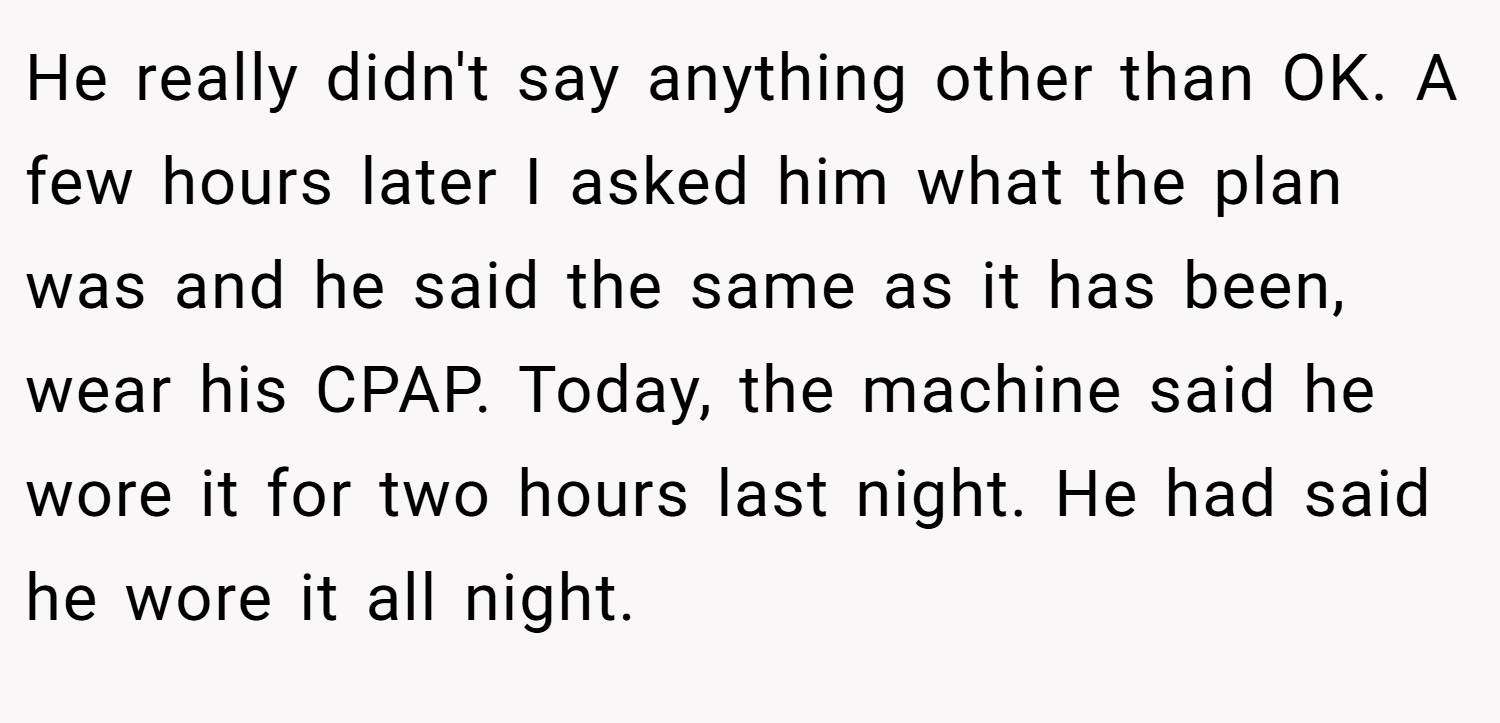 He really didn't say anything other than OK. A few hours later I asked him what the plan was and he said the same as it has been, wear his CPAP. Today, the machine said he wore it for two hours last night. He had said he wore it all night.