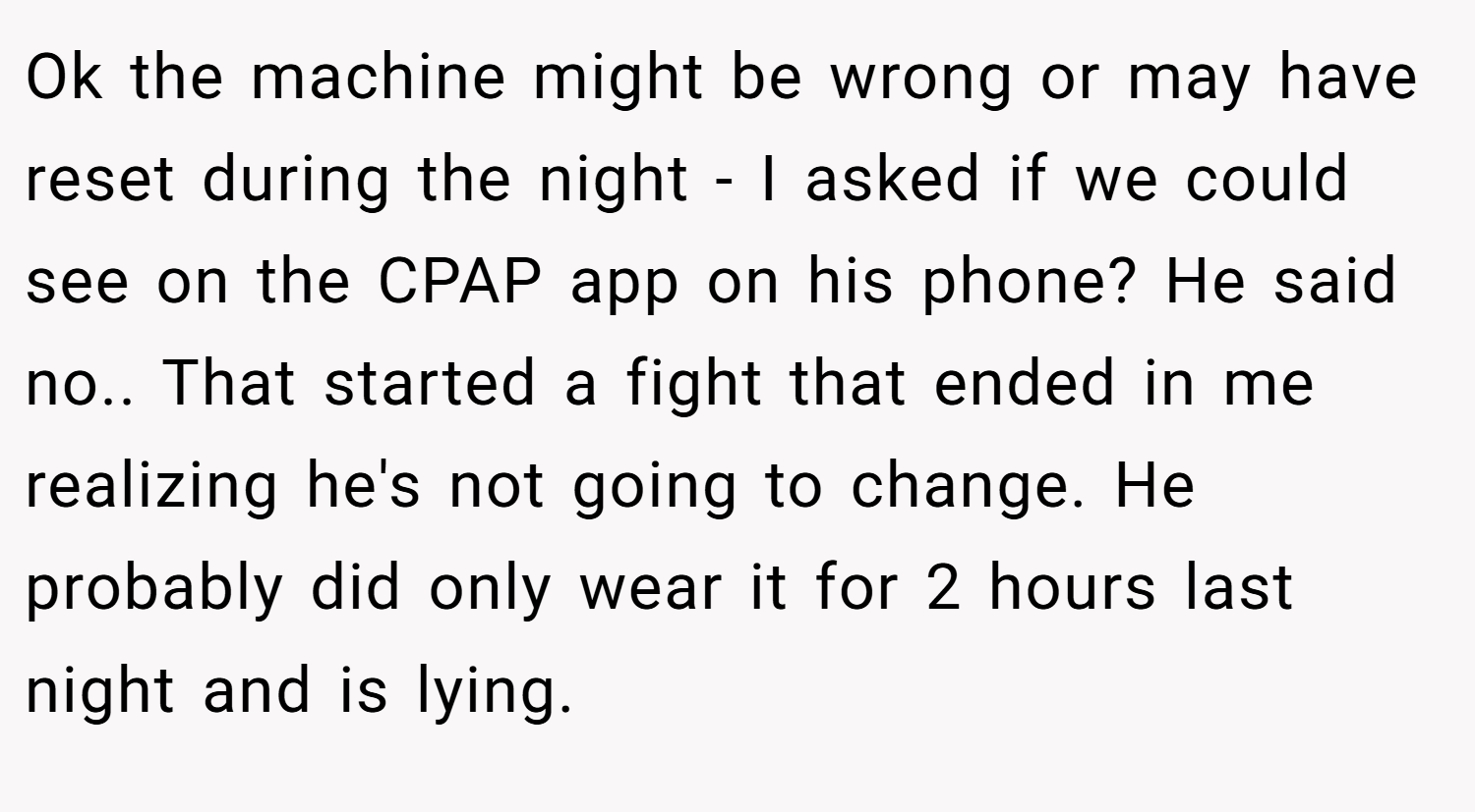 Ok the machine might be wrong or may have reset during the night - I asked if we could see on the CPAP app on his phone? He said no.. That started a fight that ended in me realizing he's not going to change. He probably did only wear it for 2 hours last night and is lying.