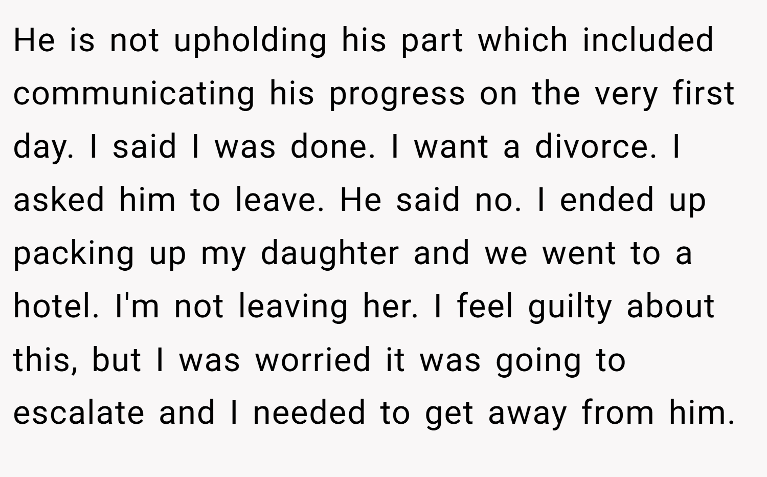 He is not upholding his part which included communicating his progress on the very first day. I said I was done. I want a divorce. I asked him to leave. He said no. I ended up packing up my daughter and we went to a hotel. I'm not leaving her. I feel guilty about this, but I was worried it was going to escalate and I needed to get away from him.