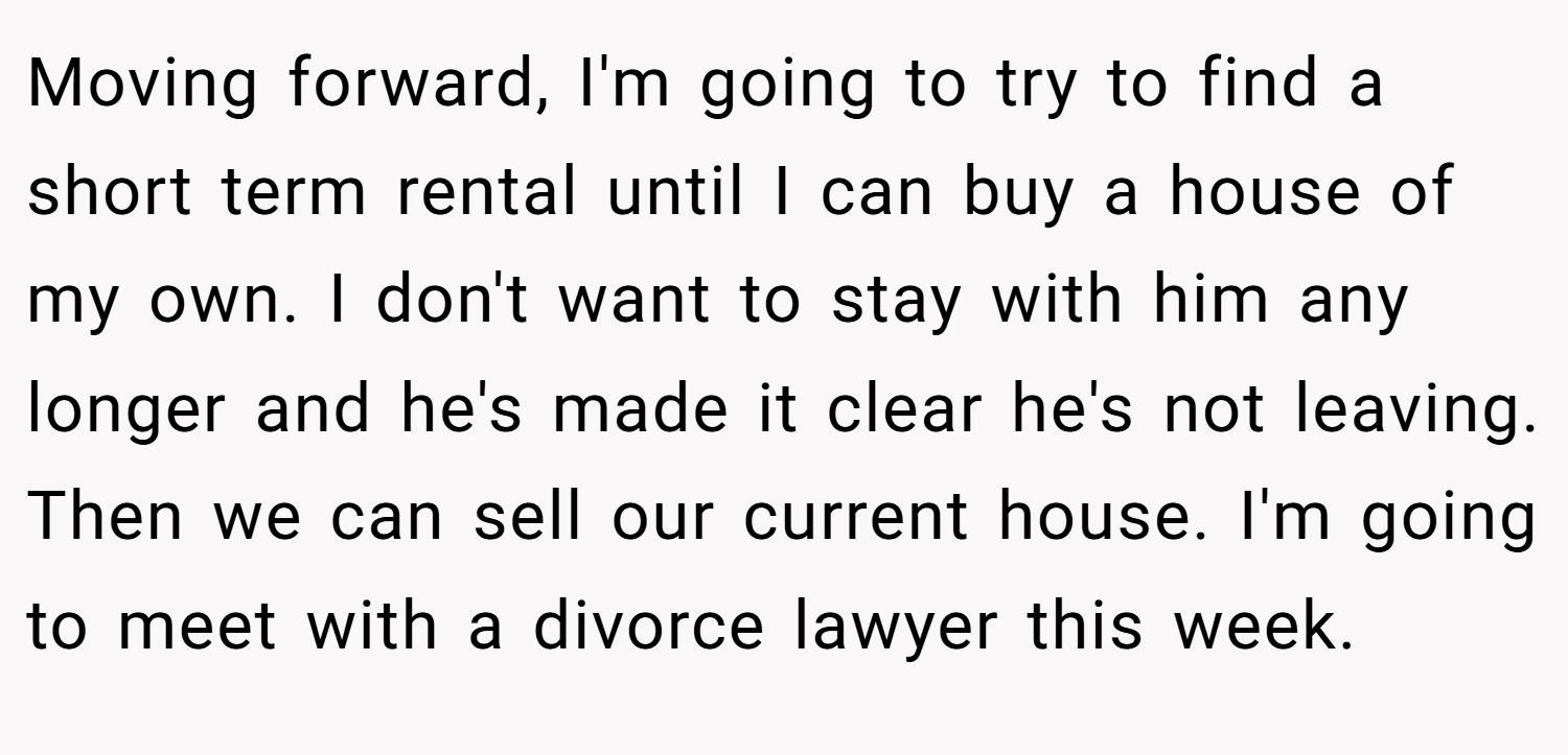 Moving forward, I'm going to try to find a short term rental until I can buy a house of my own. I don't want to stay with him any longer and he's made it clear he's not leaving. Then we can sell our current house. I'm going to meet with a divorce lawyer this week.