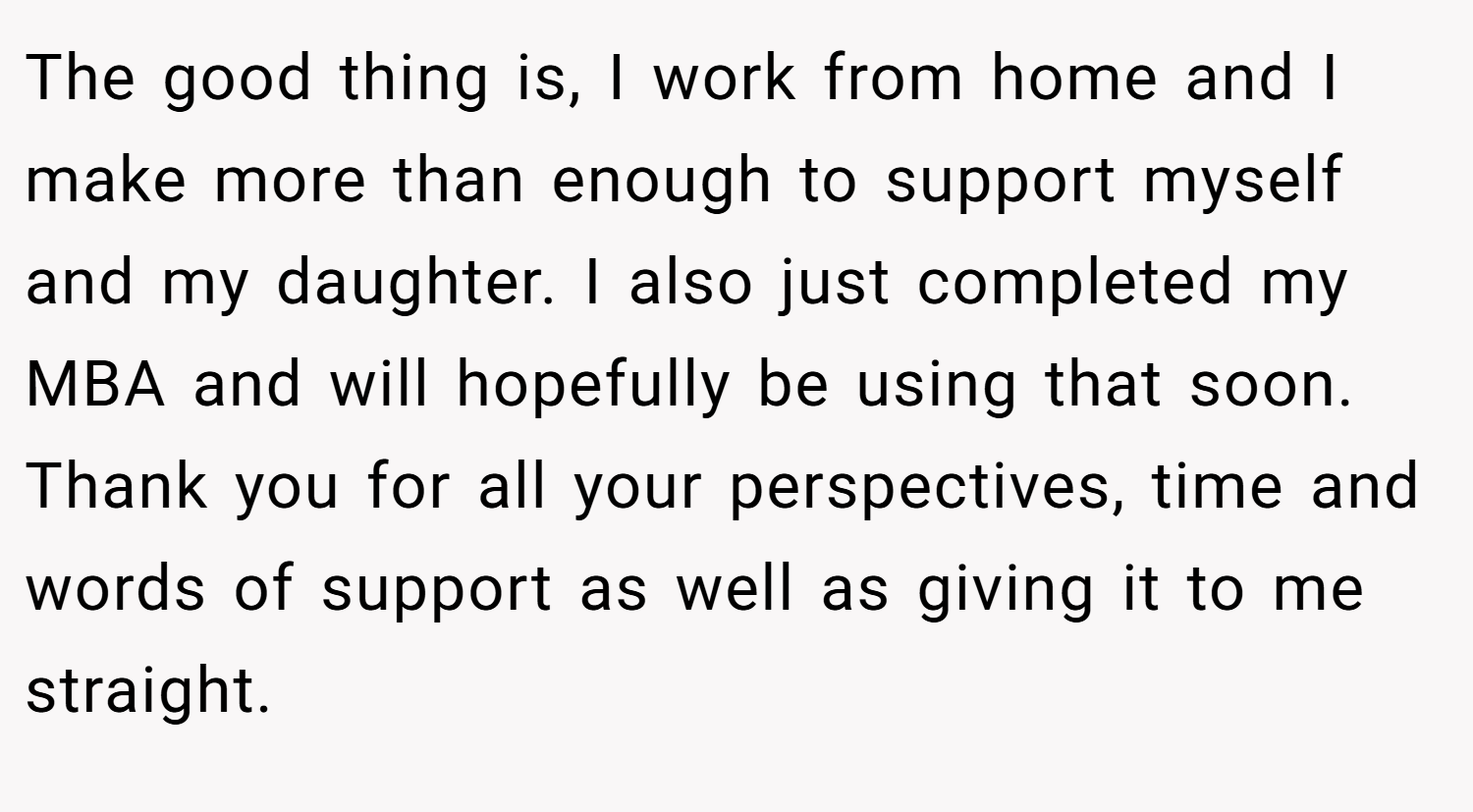 The good thing is, I work from home and I make more than enough to support myself and my daughter. I also just completed my MBA and will hopefully be using that soon. Thank you for all your perspectives, time and words of support as well as giving it to me straight.