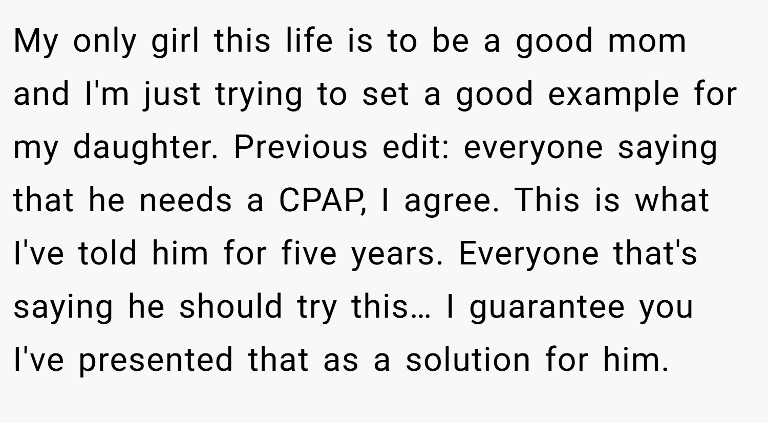 My only girl this life is to be a good mom and I'm just trying to set a good example for my daughter. Previous edit: everyone saying that he needs a CPAP, I agree. This is what I've told him for five years. Everyone that's saying he should try this… I guarantee you I've presented that as a solution for him.