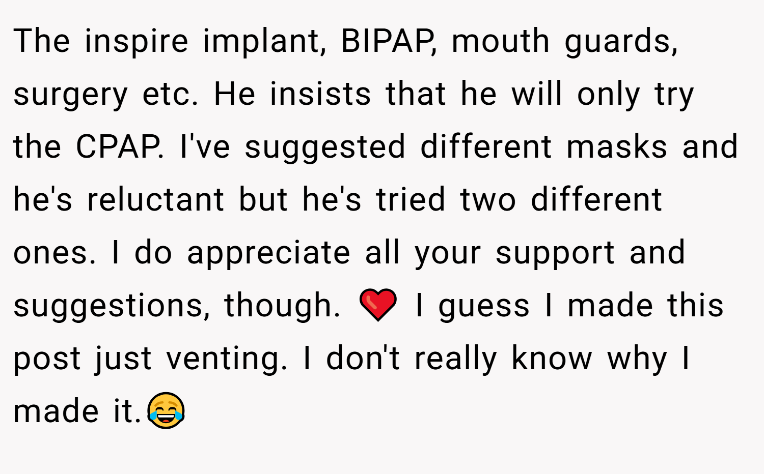 The inspire implant, BIPAP, mouth guards, surgery etc. He insists that he will only try the CPAP. I've suggested different masks and he's reluctant but he's tried two different ones. I do appreciate all your support and suggestions, though. ❤️ I guess I made this post just venting. I don't really know why I made it.😂