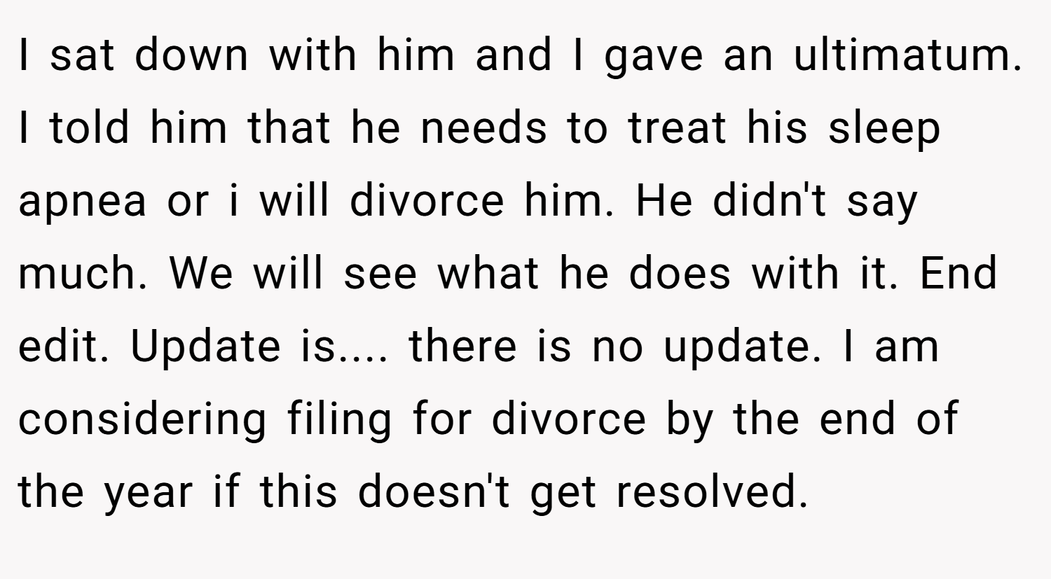 I sat down with him and I gave an ultimatum. I told him that he needs to treat his sleep apnea or i will divorce him. He didn't say much. We will see what he does with it. End edit. Update is.... there is no update. I am considering filing for divorce by the end of the year if this doesn't get resolved.