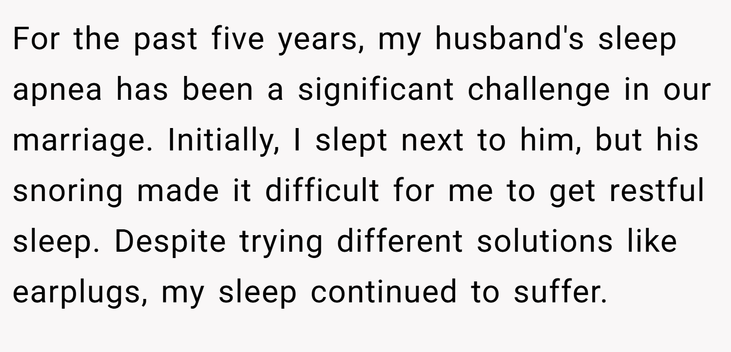 For the past five years, my husband's sleep apnea has been a significant challenge in our marriage. Initially, I slept next to him, but his snoring made it difficult for me to get restful sleep. Despite trying different solutions like earplugs, my sleep continued to suffer.