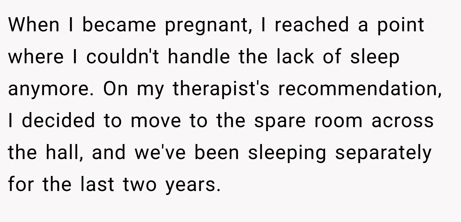 When I became pregnant, I reached a point where I couldn't handle the lack of sleep anymore. On my therapist's recommendation, I decided to move to the spare room across the hall, and we've been sleeping separately for the last two years.