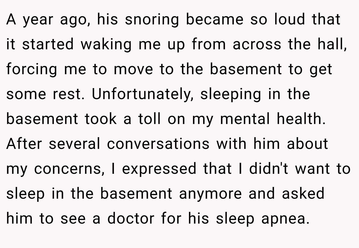 A year ago, his snoring became so loud that it started waking me up from across the hall, forcing me to move to the basement to get some rest. Unfortunately, sleeping in the basement took a toll on my mental health. After several conversations with him about my concerns, I expressed that I didn't want to sleep in the basement anymore and asked him to see a doctor for his sleep apnea.