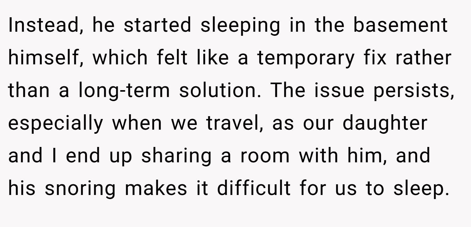 Instead, he started sleeping in the basement himself, which felt like a temporary fix rather than a long-term solution. The issue persists, especially when we travel, as our daughter and I end up sharing a room with him, and his snoring makes it difficult for us to sleep.