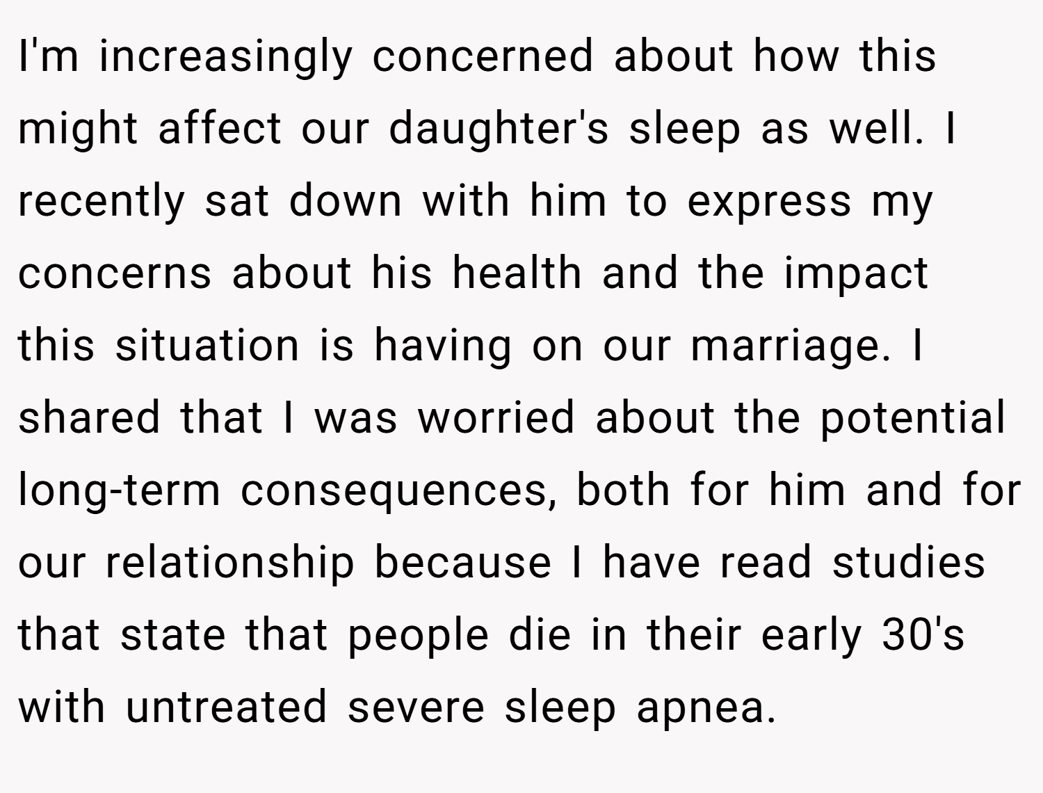 I'm increasingly concerned about how this might affect our daughter's sleep as well. I recently sat down with him to express my concerns about his health and the impact this situation is having on our marriage. I shared that I was worried about the potential long-term consequences, both for him and for our relationship because I have read studies that state that people die in their early 30's with untreated severe sleep apnea.