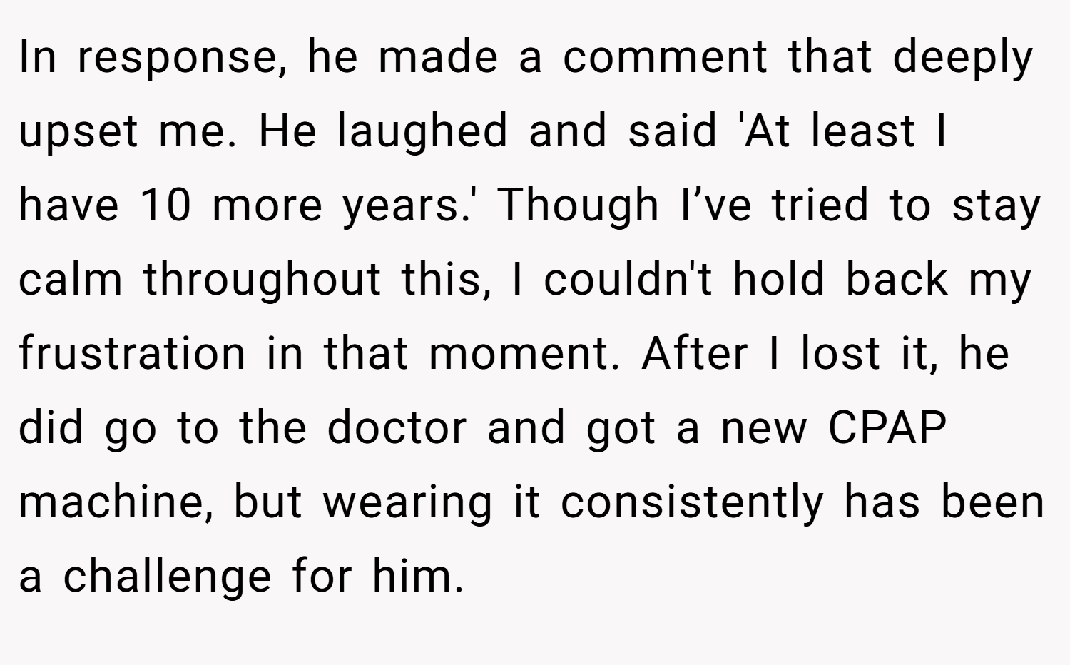 In response, he made a comment that deeply upset me. He laughed and said 'At least I have 10 more years.' Though I’ve tried to stay calm throughout this, I couldn't hold back my frustration in that moment. After I lost it, he did go to the doctor and got a new CPAP machine, but wearing it consistently has been a challenge for him.