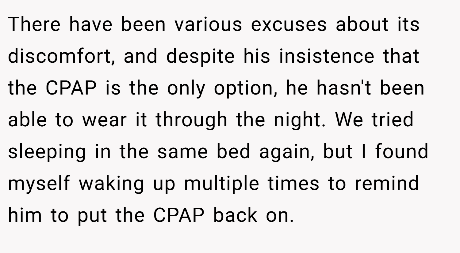 There have been various excuses about its discomfort, and despite his insistence that the CPAP is the only option, he hasn't been able to wear it through the night. We tried sleeping in the same bed again, but I found myself waking up multiple times to remind him to put the CPAP back on.