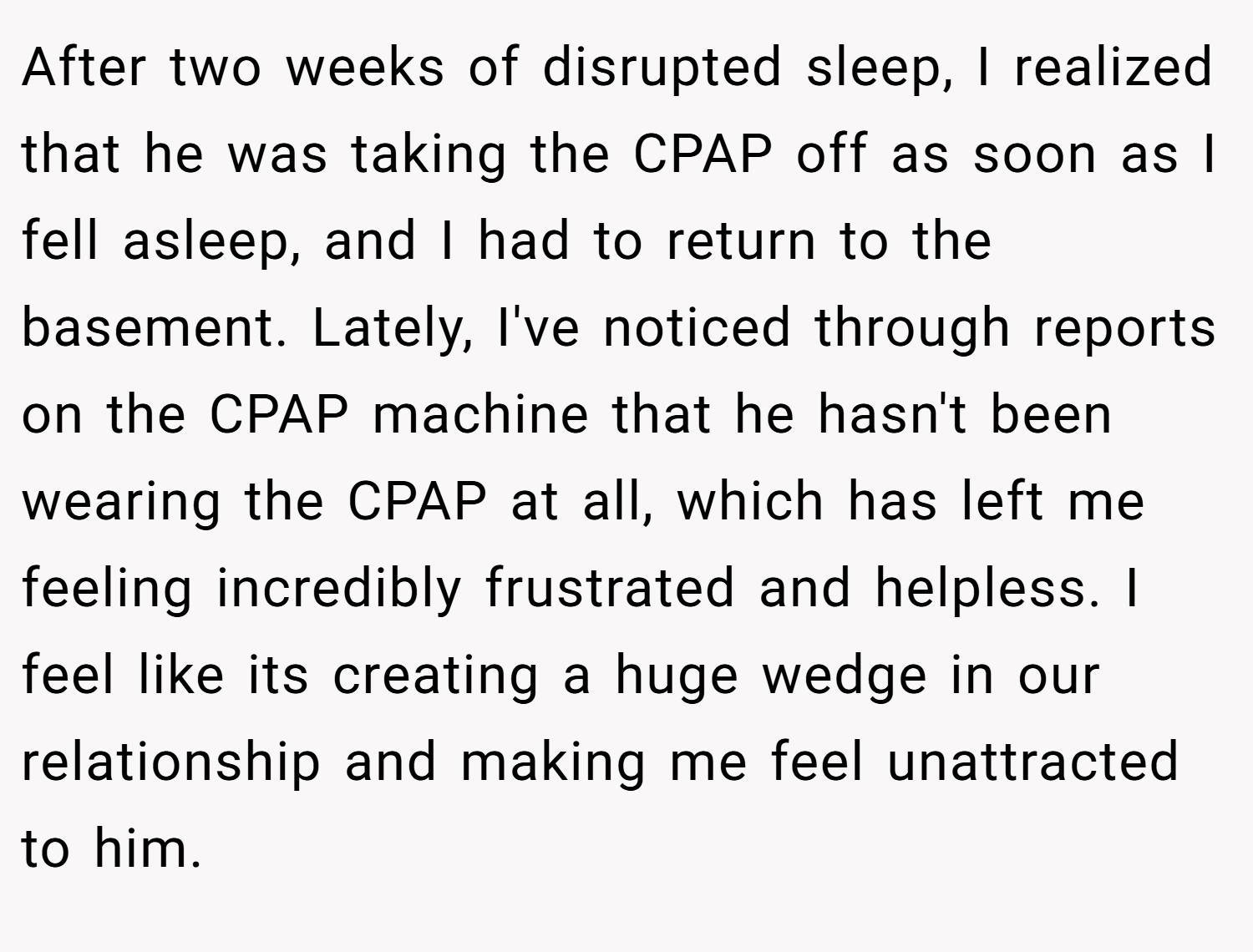 After two weeks of disrupted sleep, I realized that he was taking the CPAP off as soon as I fell asleep, and I had to return to the basement. Lately, I've noticed through reports on the CPAP machine that he hasn't been wearing the CPAP at all, which has left me feeling incredibly frustrated and helpless. I feel like its creating a huge wedge in our relationship and making me feel unattracted to him.
