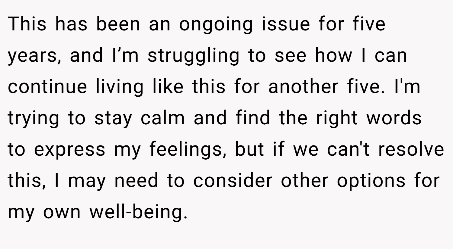 This has been an ongoing issue for five years, and I’m struggling to see how I can continue living like this for another five. I'm trying to stay calm and find the right words to express my feelings, but if we can't resolve this, I may need to consider other options for my own well-being.