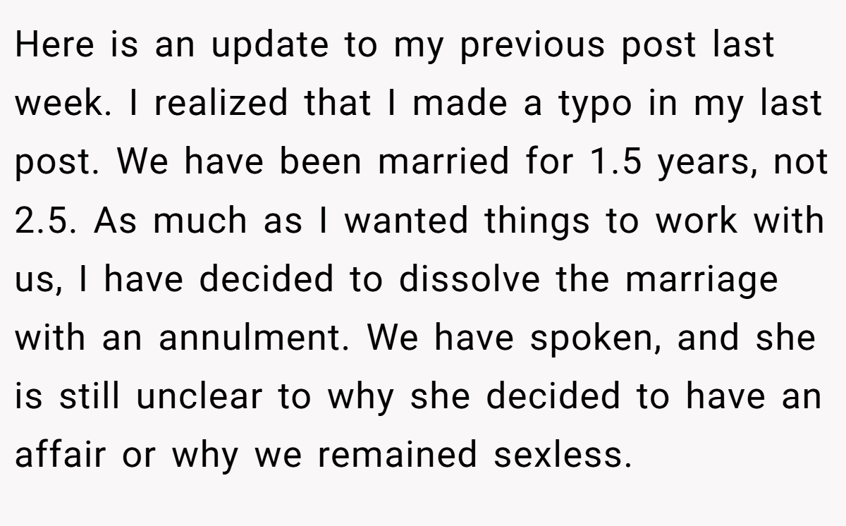 Here is an update to my previous post last week. I realized that I made a typo in my last post. We have been married for 1.5 years, not 2.5. As much as I wanted things to work with us, I have decided to dissolve the marriage with an annulment. We have spoken, and she is still unclear to why she decided to have an affair or why we remained sexless.