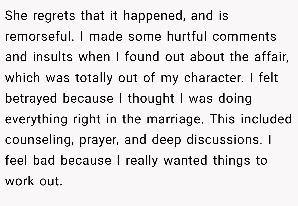 She regrets that it happened, and is remorseful. I made some hurtful comments and insults when I found out about the affair, which was totally out of my character. I felt betrayed because I thought I was doing everything right in the marriage. This included counseling, prayer, and deep discussions. I feel bad because I really wanted things to work out.
