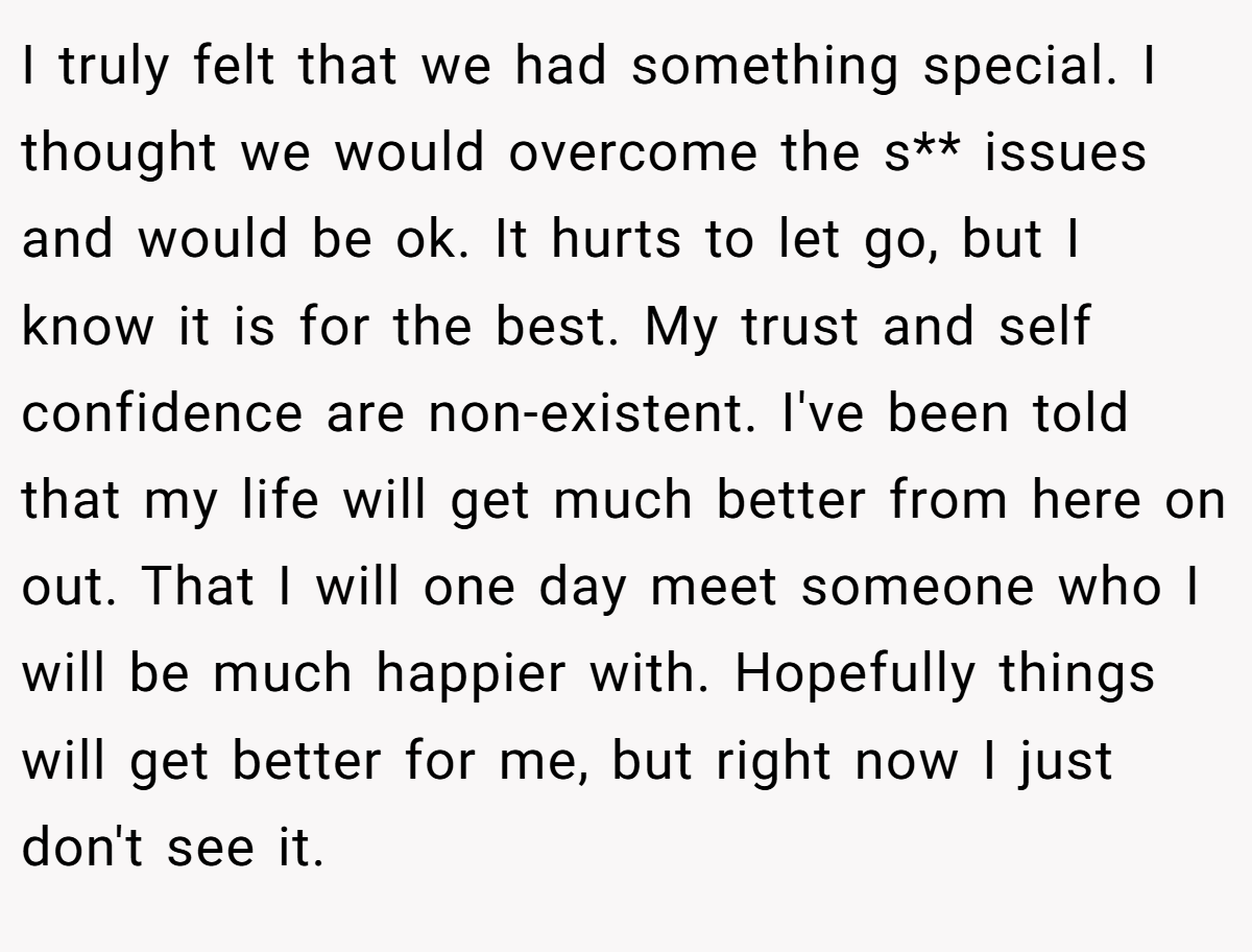 I truly felt that we had something special. I thought we would overcome the s** issues and would be ok. It hurts to let go, but I know it is for the best. My trust and self confidence are non-existent. I've been told that my life will get much better from here on out. That I will one day meet someone who I will be much happier with. Hopefully things will get better for me, but right now I just don't see it.