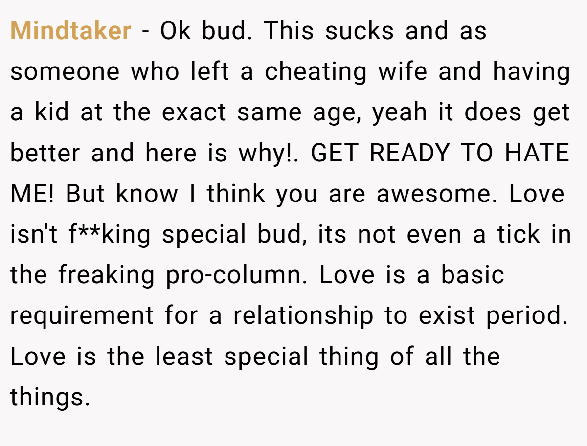 Mindtaker − Ok bud. This sucks and as someone who left a cheating wife and having a kid at the exact same age, yeah it does get better and here is why!. GET READY TO HATE ME! But know I think you are awesome. Love isn't f**king special bud, its not even a tick in the freaking pro-column. Love is a basic requirement for a relationship to exist period. Love is the least special thing of all the things.