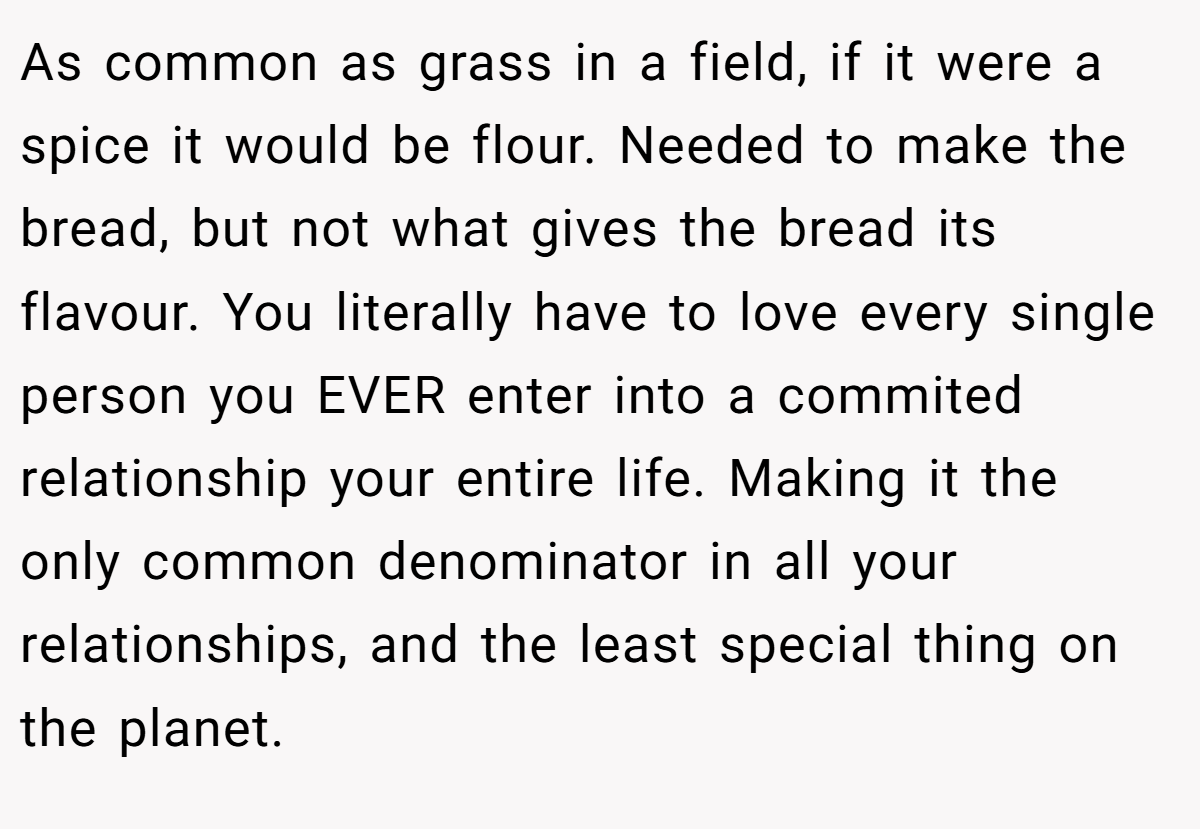As common as grass in a field, if it were a spice it would be flour. Needed to make the bread, but not what gives the bread its flavour. You literally have to love every single person you EVER enter into a commited relationship your entire life. Making it the only common denominator in all your relationships, and the least special thing on the planet.