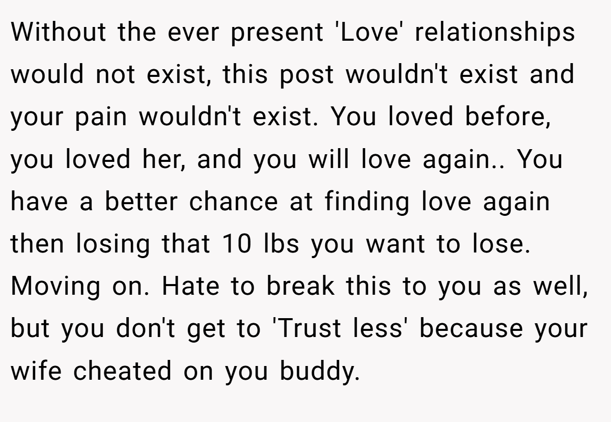 Without the ever present 'Love' relationships would not exist, this post wouldn't exist and your pain wouldn't exist. You loved before, you loved her, and you will love again.. You have a better chance at finding love again then losing that 10 lbs you want to lose. Moving on. Hate to break this to you as well, but you don't get to 'Trust less' because your wife cheated on you buddy.