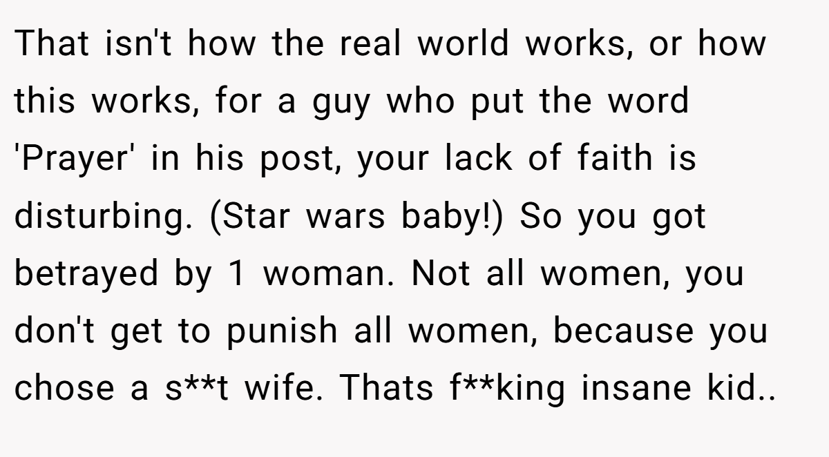That isn't how the real world works, or how this works, for a guy who put the word 'Prayer' in his post, your lack of faith is disturbing. (Star wars baby!) So you got betrayed by 1 woman. Not all women, you don't get to punish all women, because you chose a s**t wife. Thats f**king insane kid..