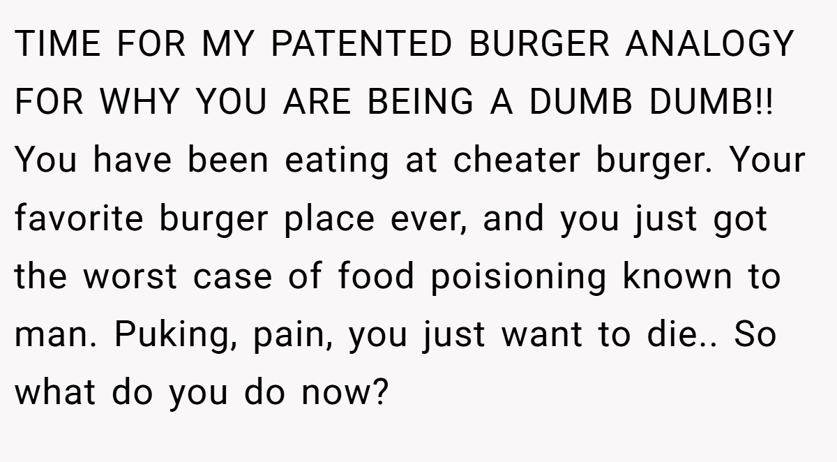 TIME FOR MY PATENTED BURGER ANALOGY FOR WHY YOU ARE BEING A DUMB DUMB!! You have been eating at cheater burger. Your favorite burger place ever, and you just got the worst case of food poisioning known to man. Puking, pain, you just want to die.. So what do you do now?