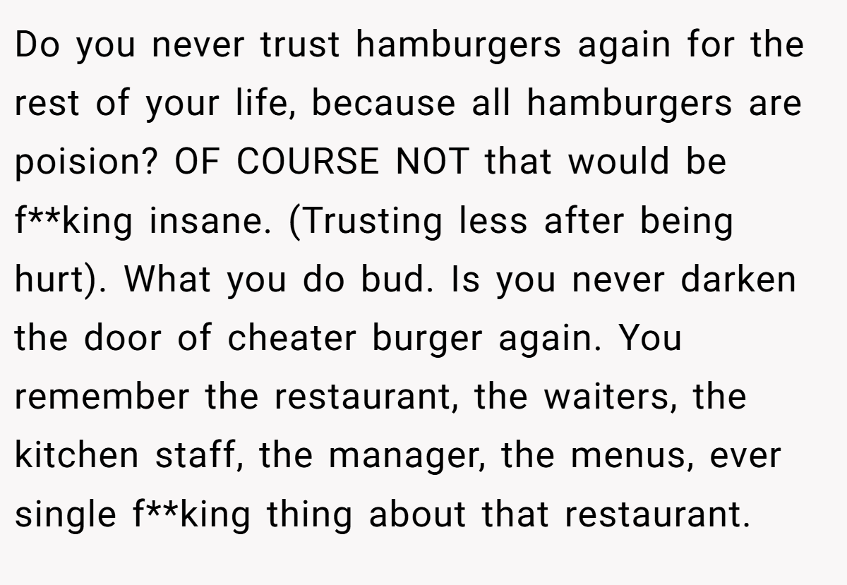 Do you never trust hamburgers again for the rest of your life, because all hamburgers are poision? OF COURSE NOT that would be f**king insane. (Trusting less after being hurt). What you do bud. Is you never darken the door of cheater burger again. You remember the restaurant, the waiters, the kitchen staff, the manager, the menus, ever single f**king thing about that restaurant.