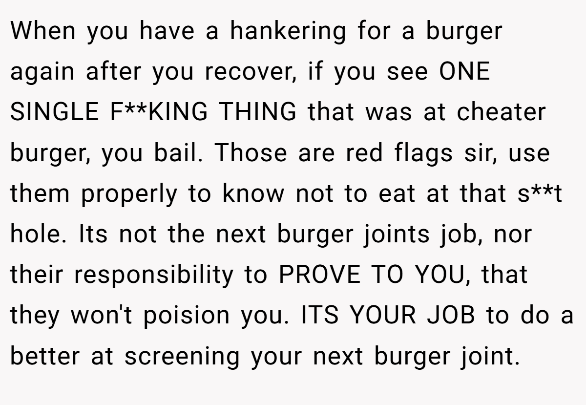 When you have a hankering for a burger again after you recover, if you see ONE SINGLE F**KING THING that was at cheater burger, you bail. Those are red flags sir, use them properly to know not to eat at that s**t hole. Its not the next burger joints job, nor their responsibility to PROVE TO YOU, that they won't poision you. ITS YOUR JOB to do a better at screening your next burger joint.