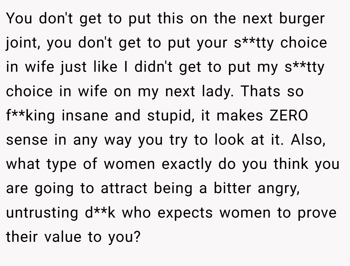 You don't get to put this on the next burger joint, you don't get to put your s**tty choice in wife just like I didn't get to put my s**tty choice in wife on my next lady. Thats so f**king insane and stupid, it makes ZERO sense in any way you try to look at it. Also, what type of women exactly do you think you are going to attract being a bitter angry, untrusting d**k who expects women to prove their value to you?
