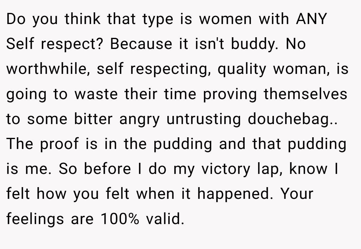 Do you think that type is women with ANY Self respect? Because it isn't buddy. No worthwhile, self respecting, quality woman, is going to waste their time proving themselves to some bitter angry untrusting douchebag.. The proof is in the pudding and that pudding is me. So before I do my victory lap, know I felt how you felt when it happened. Your feelings are 100% valid.