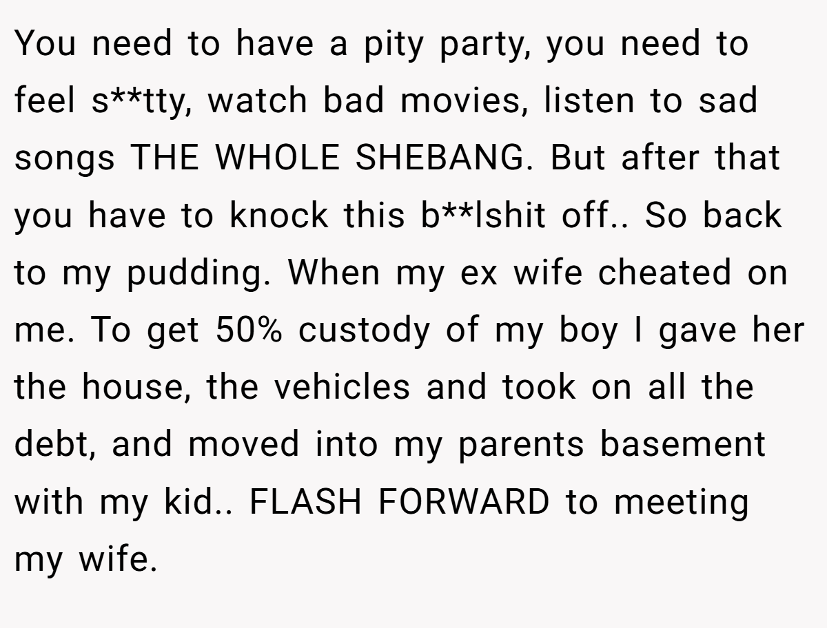 You need to have a pity party, you need to feel s**tty, watch bad movies, listen to sad songs THE WHOLE SHEBANG. But after that you have to knock this b**lshit off.. So back to my pudding. When my ex wife cheated on me. To get 50% custody of my boy I gave her the house, the vehicles and took on all the debt, and moved into my parents basement with my kid.. FLASH FORWARD to meeting my wife.