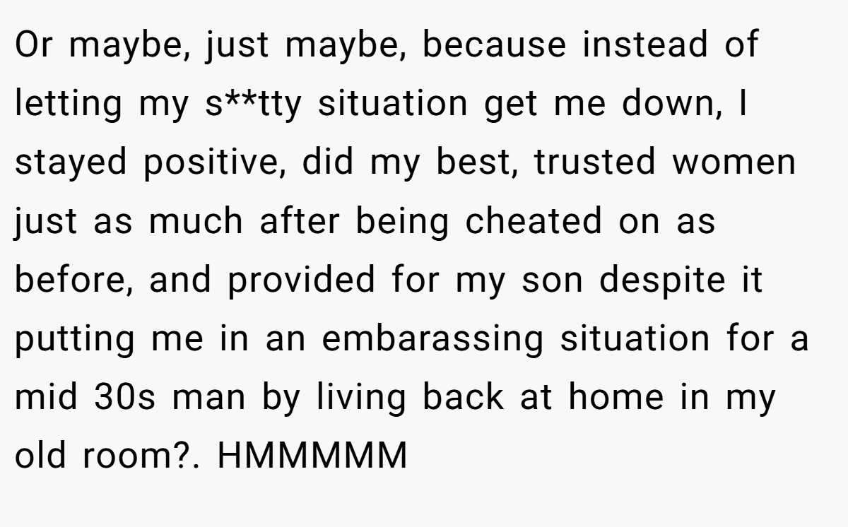 Or maybe, just maybe, because instead of letting my s**tty situation get me down, I stayed positive, did my best, trusted women just as much after being cheated on as before, and provided for my son despite it putting me in an embarassing situation for a mid 30s man by living back at home in my old room?. HMMMMM