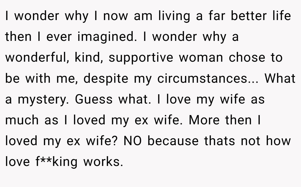 I wonder why I now am living a far better life then I ever imagined. I wonder why a wonderful, kind, supportive woman chose to be with me, despite my circumstances... What a mystery. Guess what. I love my wife as much as I loved my ex wife. More then I loved my ex wife? NO because thats not how love f**king works.