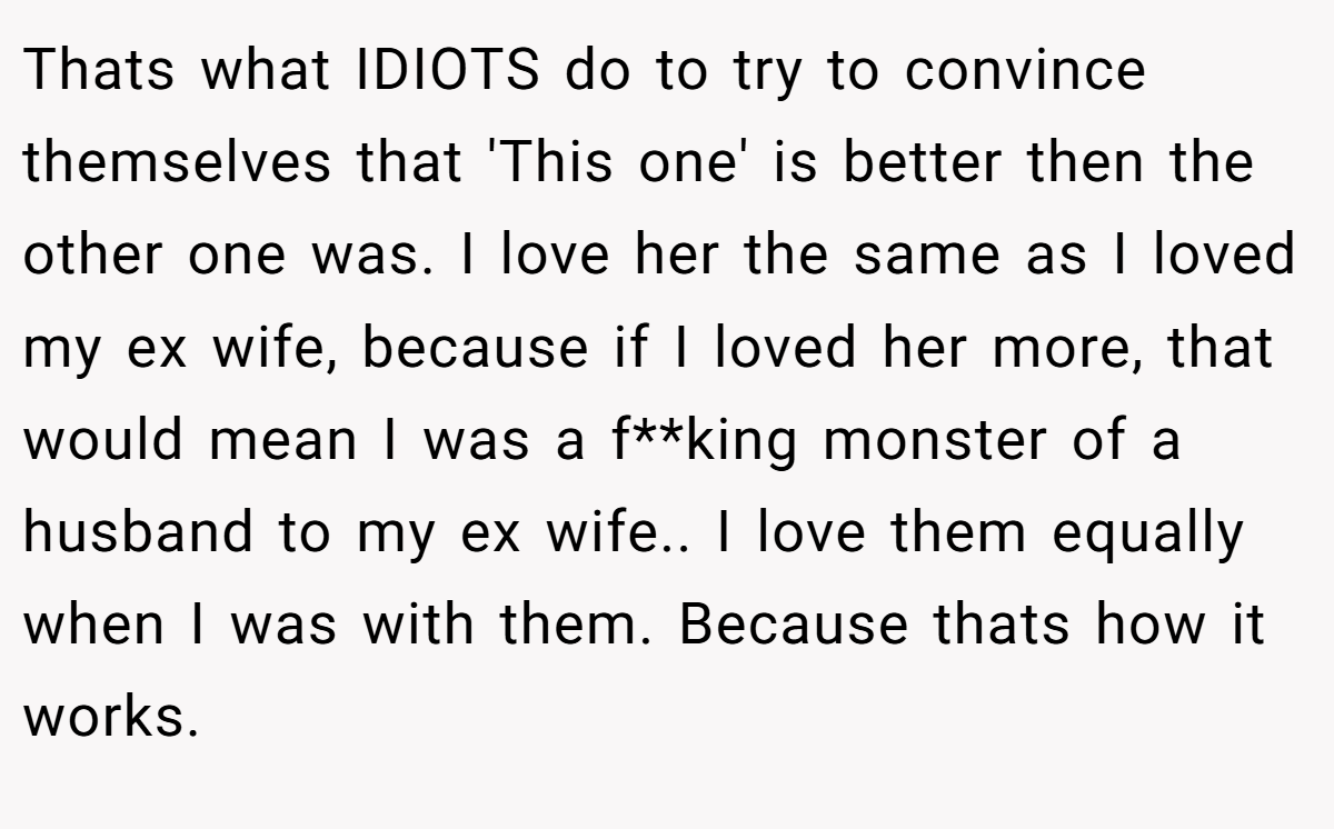Thats what IDIOTS do to try to convince themselves that 'This one' is better then the other one was. I love her the same as I loved my ex wife, because if I loved her more, that would mean I was a f**king monster of a husband to my ex wife.. I love them equally when I was with them. Because thats how it works.