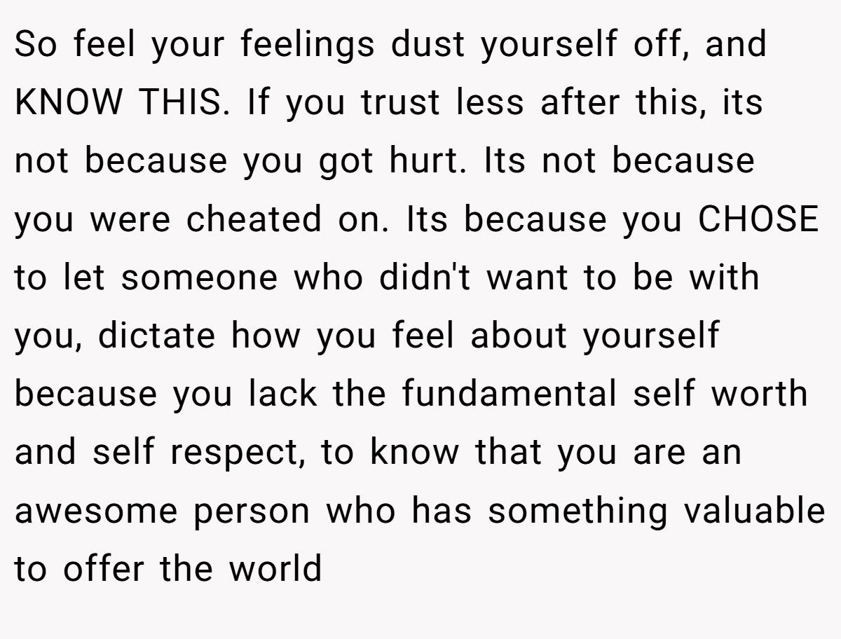 So feel your feelings dust yourself off, and KNOW THIS. If you trust less after this, its not because you got hurt. Its not because you were cheated on. Its because you CHOSE to let someone who didn't want to be with you, dictate how you feel about yourself because you lack the fundamental self worth and self respect, to know that you are an awesome person who has something valuable to offer the world
