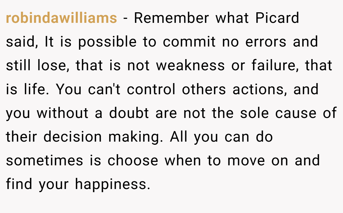 robindawilliams − Remember what Picard said, It is possible to commit no errors and still lose, that is not weakness or failure, that is life. You can't control others actions, and you without a doubt are not the sole cause of their decision making. All you can do sometimes is choose when to move on and find your happiness.