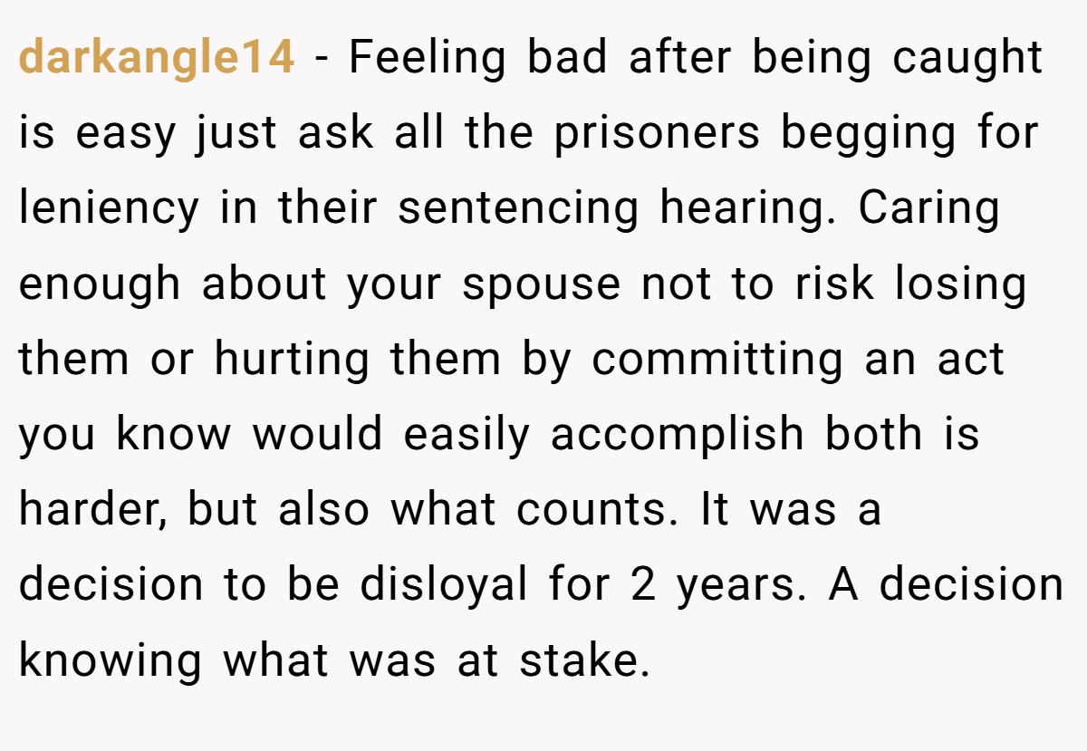 darkangle14 − Feeling bad after being caught is easy just ask all the prisoners begging for leniency in their sentencing hearing. Caring enough about your spouse not to risk losing them or hurting them by committing an act you know would easily accomplish both is harder, but also what counts. It was a decision to be disloyal for 2 years. A decision knowing what was at stake.