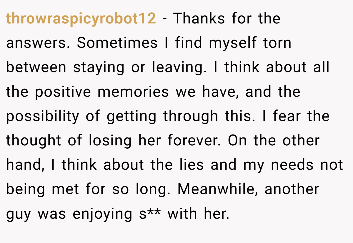 throwraspicyrobot12 − Thanks for the answers. Sometimes I find myself torn between staying or leaving. I think about all the positive memories we have, and the possibility of getting through this. I fear the thought of losing her forever. On the other hand, I think about the lies and my needs not being met for so long. Meanwhile, another guy was enjoying s** with her.
