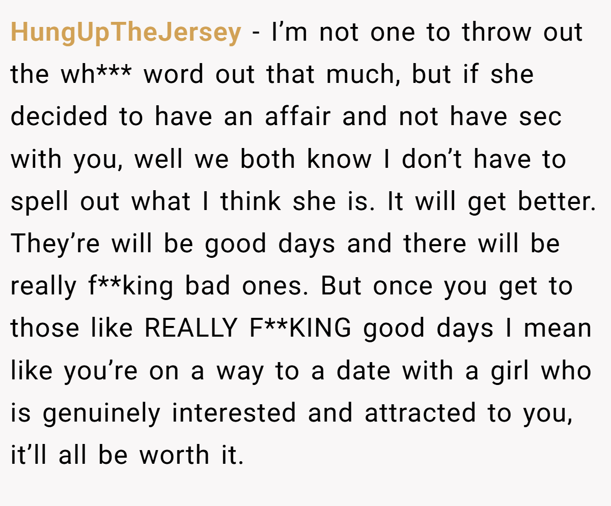 HungUpTheJersey − I’m not one to throw out the wh*** word out that much, but if she decided to have an affair and not have sec with you, well we both know I don’t have to spell out what I think she is. It will get better. They’re will be good days and there will be really f**king bad ones. But once you get to those like REALLY F**KING good days I mean like you’re on a way to a date with a girl who is genuinely interested and attracted to you, it’ll all be worth it.