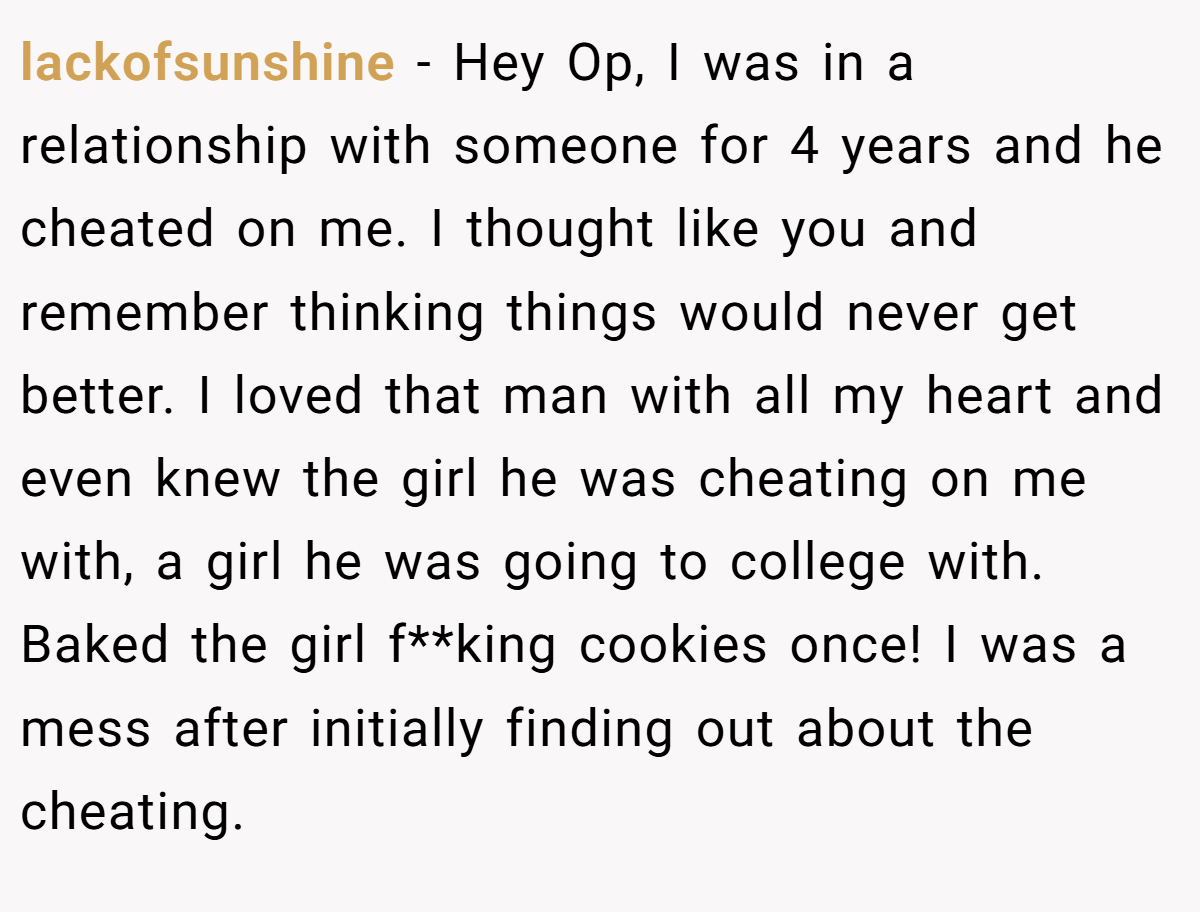 lackofsunshine − Hey Op, I was in a relationship with someone for 4 years and he cheated on me. I thought like you and remember thinking things would never get better. I loved that man with all my heart and even knew the girl he was cheating on me with, a girl he was going to college with. Baked the girl f**king cookies once! I was a mess after initially finding out about the cheating.