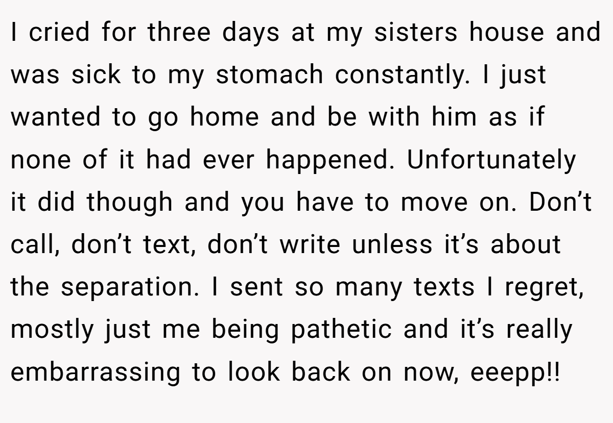 I cried for three days at my sisters house and was sick to my stomach constantly. I just wanted to go home and be with him as if none of it had ever happened. Unfortunately it did though and you have to move on. Don’t call, don’t text, don’t write unless it’s about the separation. I sent so many texts I regret, mostly just me being pathetic and it’s really embarrassing to look back on now, eeepp!!