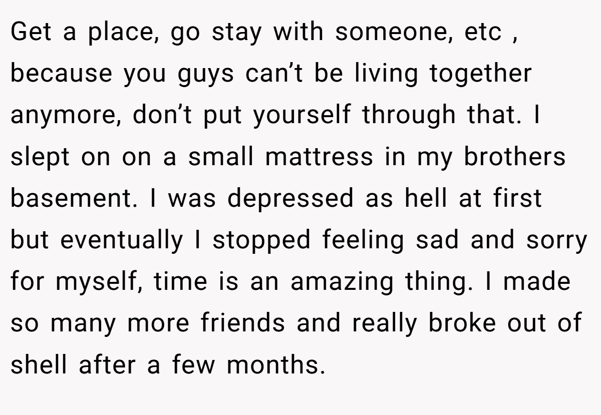 Get a place, go stay with someone, etc , because you guys can’t be living together anymore, don’t put yourself through that. I slept on on a small mattress in my brothers basement. I was depressed as hell at first but eventually I stopped feeling sad and sorry for myself, time is an amazing thing. I made so many more friends and really broke out of shell after a few months.