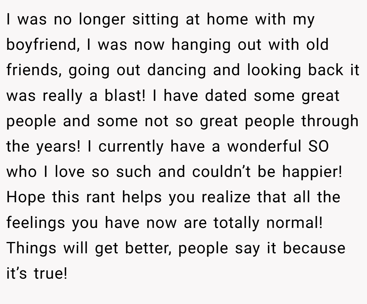 I was no longer sitting at home with my boyfriend, I was now hanging out with old friends, going out dancing and looking back it was really a blast! I have dated some great people and some not so great people through the years! I currently have a wonderful SO who I love so such and couldn’t be happier! Hope this rant helps you realize that all the feelings you have now are totally normal! Things will get better, people say it because it’s true!