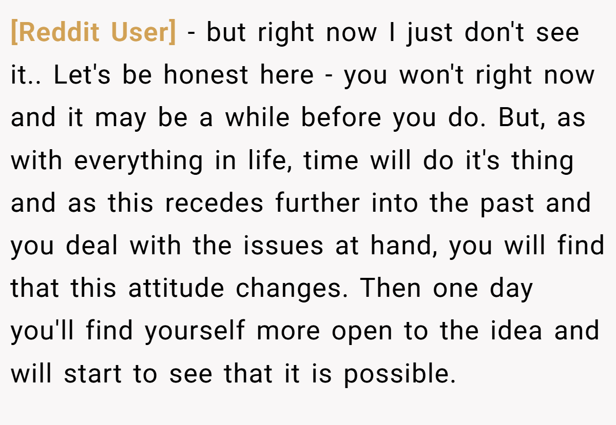 [Reddit User] − but right now I just don't see it.. Let's be honest here - you won't right now and it may be a while before you do. But, as with everything in life, time will do it's thing and as this recedes further into the past and you deal with the issues at hand, you will find that this attitude changes. Then one day you'll find yourself more open to the idea and will start to see that it is possible.