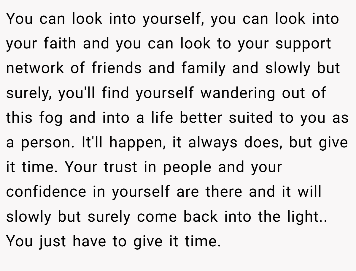 You can look into yourself, you can look into your faith and you can look to your support network of friends and family and slowly but surely, you'll find yourself wandering out of this fog and into a life better suited to you as a person. It'll happen, it always does, but give it time. Your trust in people and your confidence in yourself are there and it will slowly but surely come back into the light.. You just have to give it time.
