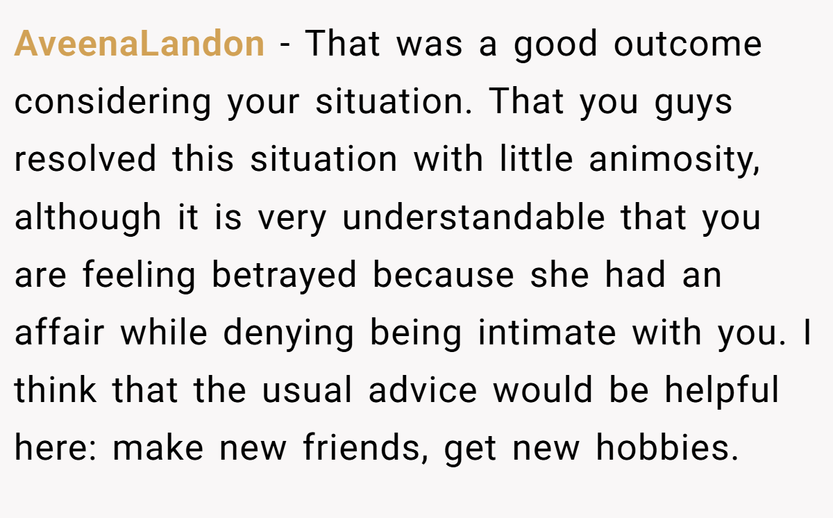 AveenaLandon − That was a good outcome considering your situation. That you guys resolved this situation with little animosity, although it is very understandable that you are feeling betrayed because she had an affair while denying being intimate with you. I think that the usual advice would be helpful here: make new friends, get new hobbies.